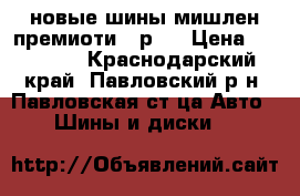 новые шины мишлен премиоти-3 р17 › Цена ­ 22 800 - Краснодарский край, Павловский р-н, Павловская ст-ца Авто » Шины и диски   